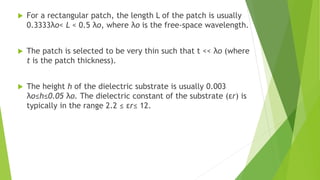  For a rectangular patch, the length L of the patch is usually
0.3333λo< L < 0.5 λo, where λo is the free-space wavelength.
 The patch is selected to be very thin such that t << λo (where
t is the patch thickness).
 The height h of the dielectric substrate is usually 0.003
λo≤h≤0.05 λo. The dielectric constant of the substrate (εr) is
typically in the range 2.2 ≤ εr≤ 12.
 