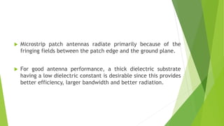  Microstrip patch antennas radiate primarily because of the
fringing fields between the patch edge and the ground plane.
 For good antenna performance, a thick dielectric substrate
having a low dielectric constant is desirable since this provides
better efficiency, larger bandwidth and better radiation.
 