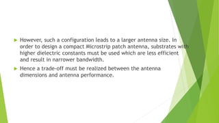  However, such a configuration leads to a larger antenna size. In
order to design a compact Microstrip patch antenna, substrates with
higher dielectric constants must be used which are less efficient
and result in narrower bandwidth.
 Hence a trade-off must be realized between the antenna
dimensions and antenna performance.
 