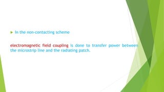  In the non-contacting scheme
electromagnetic field coupling is done to transfer power between
the microstrip line and the radiating patch.
 