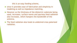 this is an easy feeding scheme,
 since it provides ease of fabrication and simplicity in
modeling as well as impedance matching.
 However as the thickness of the dielectric substrate being
used, increases, surface waves and spurious feed radiation
also increases, which hampers the bandwidth of the
antenna.
 The feed radiation also leads to undesired cross polarized
radiation.
 