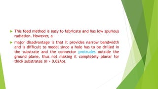  This feed method is easy to fabricate and has low spurious
radiation. However, a
 major disadvantage is that it provides narrow bandwidth
and is difficult to model since a hole has to be drilled in
the substrate and the connector protrudes outside the
ground plane, thus not making it completely planar for
thick substrates (h > 0.02λo).
 