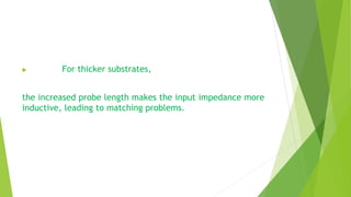  For thicker substrates,
the increased probe length makes the input impedance more
inductive, leading to matching problems.
 