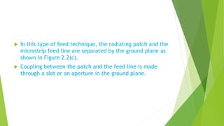  In this type of feed technique, the radiating patch and the
microstrip feed line are separated by the ground plane as
shown in Figure 2.2(c).
 Coupling between the patch and the feed line is made
through a slot or an aperture in the ground plane.
 