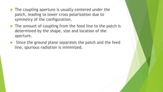  The coupling aperture is usually centered under the
patch, leading to lower cross polarization due to
symmetry of the configuration.
 The amount of coupling from the feed line to the patch is
determined by the shape, size and location of the
aperture.
 Since the ground plane separates the patch and the feed
line, spurious radiation is minimized.
 