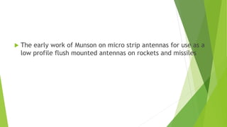  The early work of Munson on micro strip antennas for use as a
low profile flush mounted antennas on rockets and missiles
 