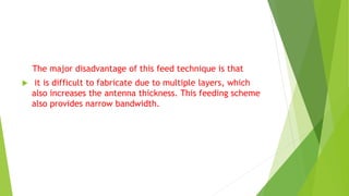 The major disadvantage of this feed technique is that
 it is difficult to fabricate due to multiple layers, which
also increases the antenna thickness. This feeding scheme
also provides narrow bandwidth.
 