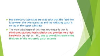  two dielectric substrates are used such that the feed line
is between the two substrates and the radiating patch is
on top of the upper substrate
 The main advantage of this feed technique is that it
eliminates spurious feed radiation and provides very high
bandwidth (as high as 13%), due to overall increase in the
thickness of the microstrip patch antenna
 