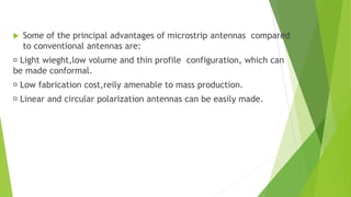  Some of the principal advantages of microstrip antennas compared
to conventional antennas are:
Light wieght,low volume and thin profile configuration, which can
be made conformal.
Low fabrication cost,reily amenable to mass production.
Linear and circular polarization antennas can be easily made.
 