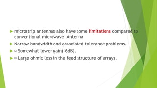  microstrip antennas also have some limitations compared to
conventional microwave Antenna
 Narrow bandwidth and associated tolerance problems.
 Somewhat lower gain(-6dB).
 Large ohmic loss in the feed structure of arrays.
 