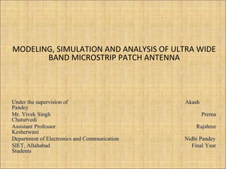 MODELING, SIMULATION AND ANALYSIS OF ULTRA WIDE
BAND MICROSTRIP PATCH ANTENNA
Under the supervision of Akash
Pandey
Mr. Vivek Singh Prerna
Chaturvedi
Assistant Professor Rajshree
Kesherwani
Department of Electronics and Communication Nidhi Pandey
SIET, Allahabad Final Year
Students
 