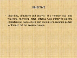 OBJECTIVE
• Modelling, simulation and analysis of a compact size ultra
wideband microstrip patch antenna with improved antenna
characteristics such as high gain and uniform radiation pattern
for through out the frequency range.
 