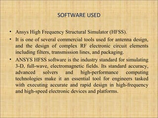 SOFTWARE USED
• Ansys High Frequency Structural Simulator (HFSS).
• It is one of several commercial tools used for antenna design,
and the design of complex RF electronic circuit elements
including filters, transmission lines, and packaging.
• ANSYS HFSS software is the industry standard for simulating
3-D, full-wave, electromagnetic fields. Its standard accuracy,
advanced solvers and high-performance computing
technologies make it an essential tool for engineers tasked
with executing accurate and rapid design in high-frequency
and high-speed electronic devices and platforms.
 