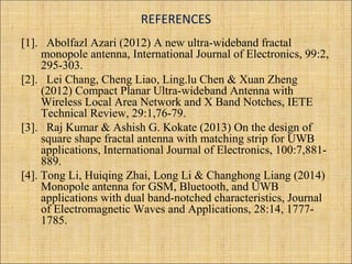 REFERENCES
[1]. Abolfazl Azari (2012) A new ultra-wideband fractal
monopole antenna, International Journal of Electronics, 99:2,
295-303.
[2]. Lei Chang, Cheng Liao, Ling.lu Chen & Xuan Zheng
(2012) Compact Planar Ultra-wideband Antenna with
Wireless Local Area Network and X Band Notches, IETE
Technical Review, 29:1,76-79.
[3]. Raj Kumar & Ashish G. Kokate (2013) On the design of
square shape fractal antenna with matching strip for UWB
applications, International Journal of Electronics, 100:7,881-
889.
[4]. Tong Li, Huiqing Zhai, Long Li & Changhong Liang (2014)
Monopole antenna for GSM, Bluetooth, and UWB
applications with dual band-notched characteristics, Journal
of Electromagnetic Waves and Applications, 28:14, 1777-
1785.
 