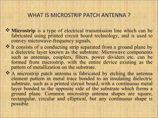 WHAT IS MICROSTRIP PATCH ANTENNA ?
 Microstrip is a type of electrical transmission line which can be
fabricated using printed circuit board technology, and is used to
convey microwave-frequency signals.
 It consists of a conducting strip separated from a ground plane by
a dielectric layer known as the substrate. Microwave components
such as antennas, couplers, filters, power dividers etc. can be
formed from microstrip, with the entire device existing as the
pattern of metallization on the substrate.
 A microstrip patch antenna is fabricated by etching the antenna
element pattern in metal trace bonded to an insulating dielectric
substrate, such as a printed circuit board, with a continuous metal
layer bonded to the opposite side of the substrate which forms a
ground plane. Common microstrip antenna shapes are square,
rectangular, circular and elliptical, but any continuous shape is
possible
 