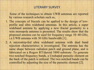 LITERARY SURVEY
Some of the techniques to obtain UWB antennas are reported
by various research scholars such as,
1. The concepts of fractals can be applied to the design of low-
profile and ultra wideband antennas. In this article, a super
wideband antenna by applying a new fractal geometry to a
wire monopole antenna is presented. The results show that the
proposed antenna can be used for frequency range 10–40 GHz,
i.e.UWB antenna with 30 GHz bandwidth [1].
2. A microstrip fed ultra wideband antenna with dual band‑
rejection characteristics is investigated. The antenna has the
same shape between radiation patch and ground plane, and is
fabricated on a Rogers RT/duroid 5880 substrate .To generate
two notched frequency bands, a Unshaped parasitic element on
the back of the patch is utilized. The two notched bands can be
controlled by adjusting the size of the parasitic element [2].
 