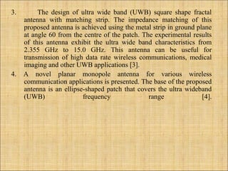 3. The design of ultra wide band (UWB) square shape fractal
antenna with matching strip. The impedance matching of this
proposed antenna is achieved using the metal strip in ground plane
at angle 60 from the centre of the patch. The experimental results
of this antenna exhibit the ultra wide band characteristics from
2.355 GHz to 15.0 GHz. This antenna can be useful for
transmission of high data rate wireless communications, medical
imaging and other UWB applications [3].
4. A novel planar monopole antenna for various wireless
communication applications is presented. The base of the proposed
antenna is an ellipse-shaped patch that covers the ultra wideband
(UWB) frequency range [4].
 