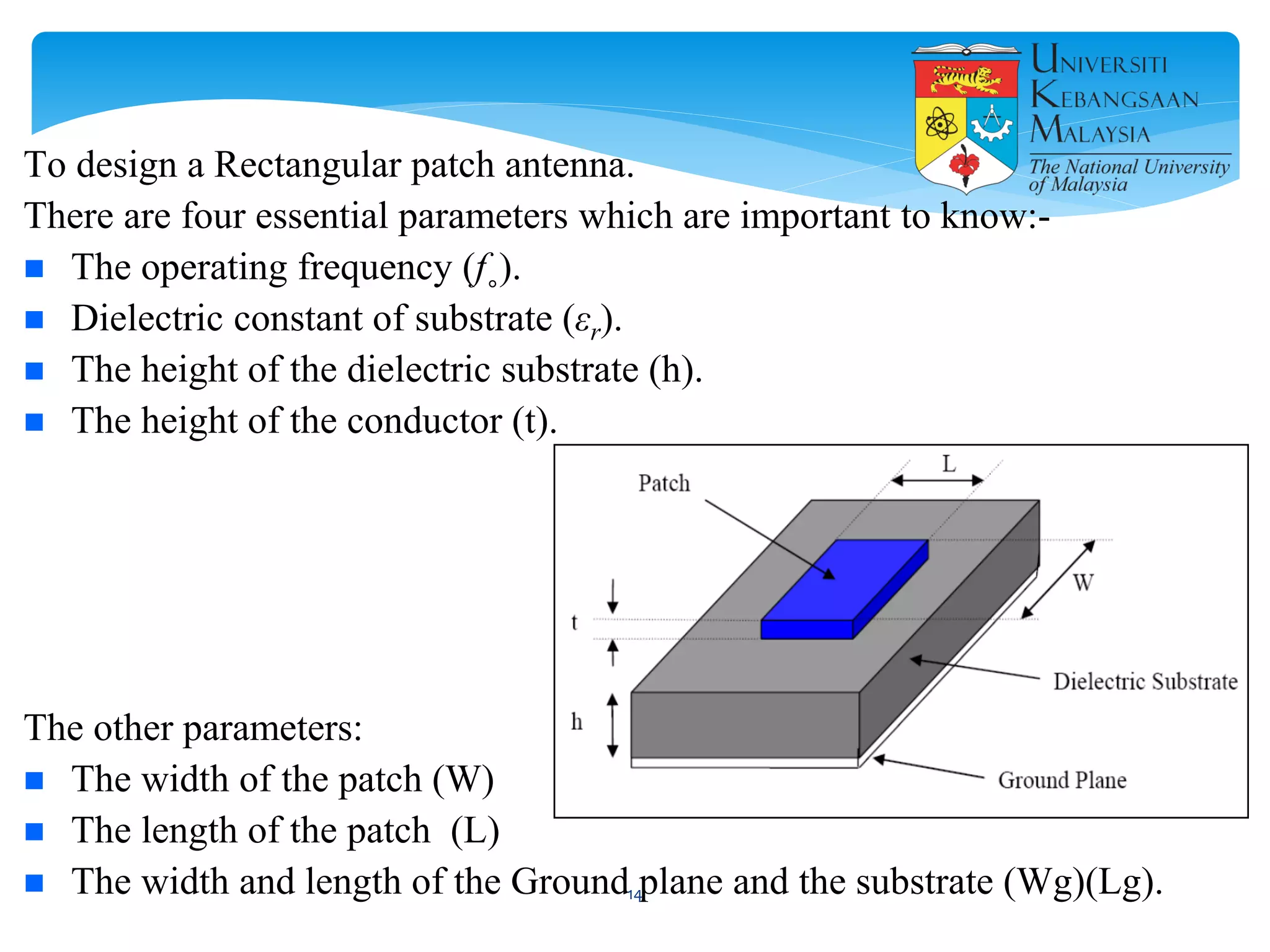 To design a Rectangular patch antenna.
There are four essential parameters which are important to know:-
 The operating frequency (f˳).
 Dielectric constant of substrate (εr).
 The height of the dielectric substrate (h).
 The height of the conductor (t).
The other parameters:
 The width of the patch (W)
 The length of the patch (L)
 The width and length of the Ground plane and the substrate (Wg)(Lg).14
 