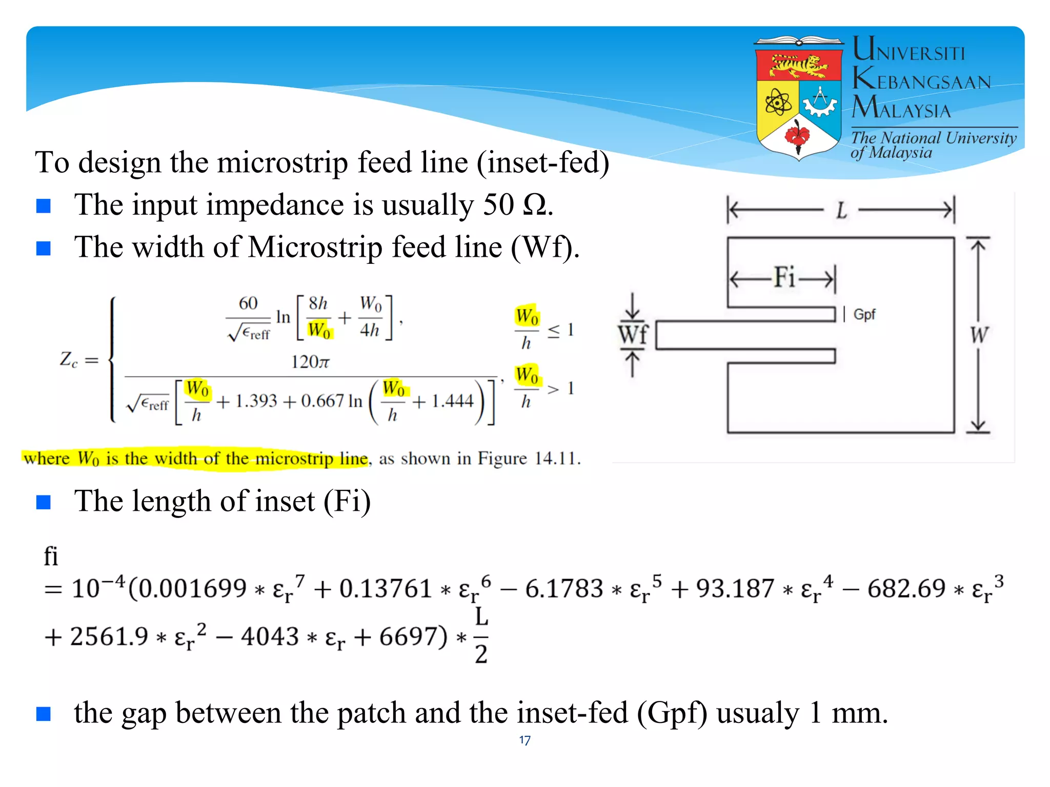 To design the microstrip feed line (inset-fed)
 The input impedance is usually 50 Ω.
 The width of Microstrip feed line (Wf).
 The length of inset (Fi)
 the gap between the patch and the inset-fed (Gpf) usualy 1 mm.
17
 