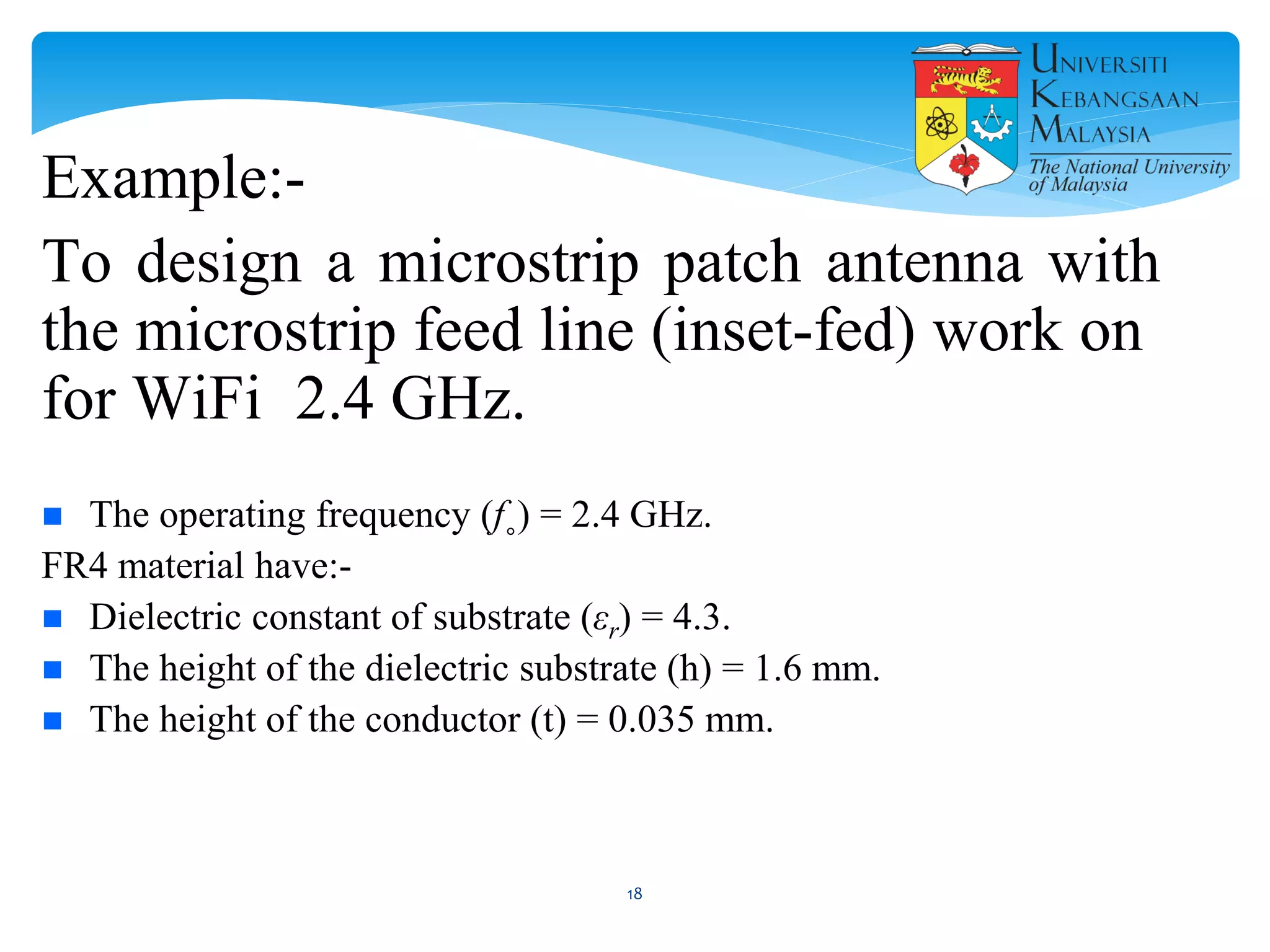 Example:-
To design a microstrip patch antenna with
the microstrip feed line (inset-fed) work on
for WiFi 2.4 GHz.
 The operating frequency (f˳) = 2.4 GHz.
FR4 material have:-
 Dielectric constant of substrate (εr) = 4.3.
 The height of the dielectric substrate (h) = 1.6 mm.
 The height of the conductor (t) = 0.035 mm.
18
 