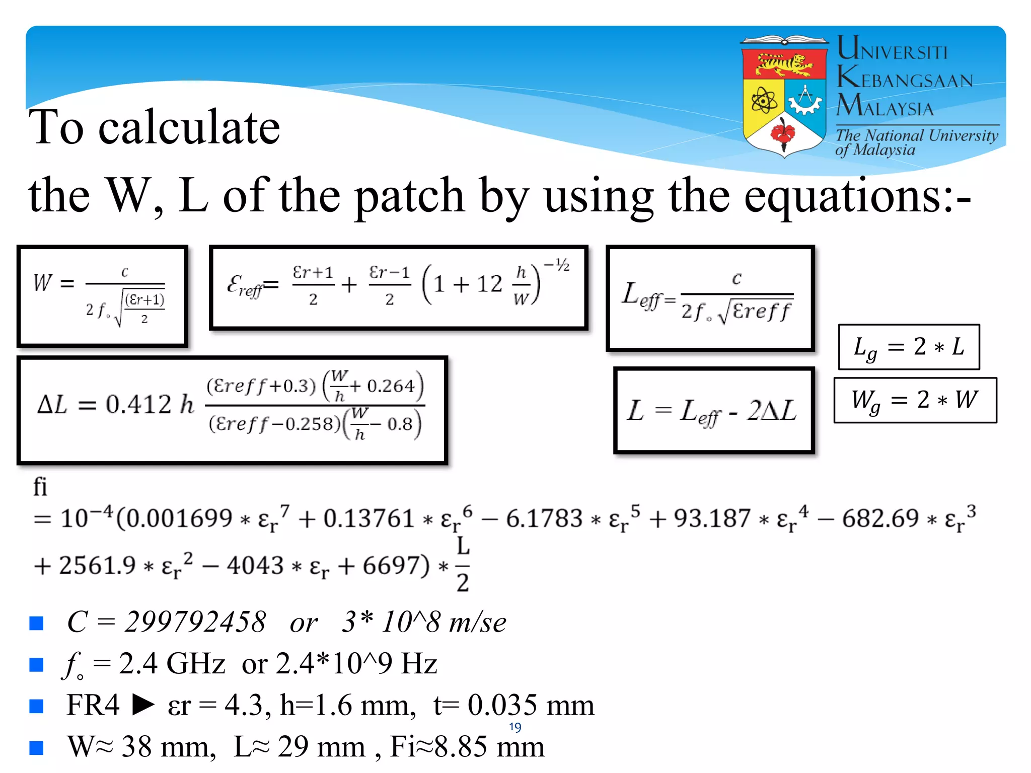 To calculate
the W, L of the patch by using the equations:-
 C = 299792458 or 3* 10^8 m/se
 f˳ = 2.4 GHz or 2.4*10^9 Hz
 FR4 ► εr = 4.3, h=1.6 mm, t= 0.035 mm
 W≈ 38 mm, L≈ 29 mm , Fi≈8.85 mm
𝐿 𝑔 = 2 ∗ 𝐿
𝑊𝑔 = 2 ∗ 𝑊
19
 