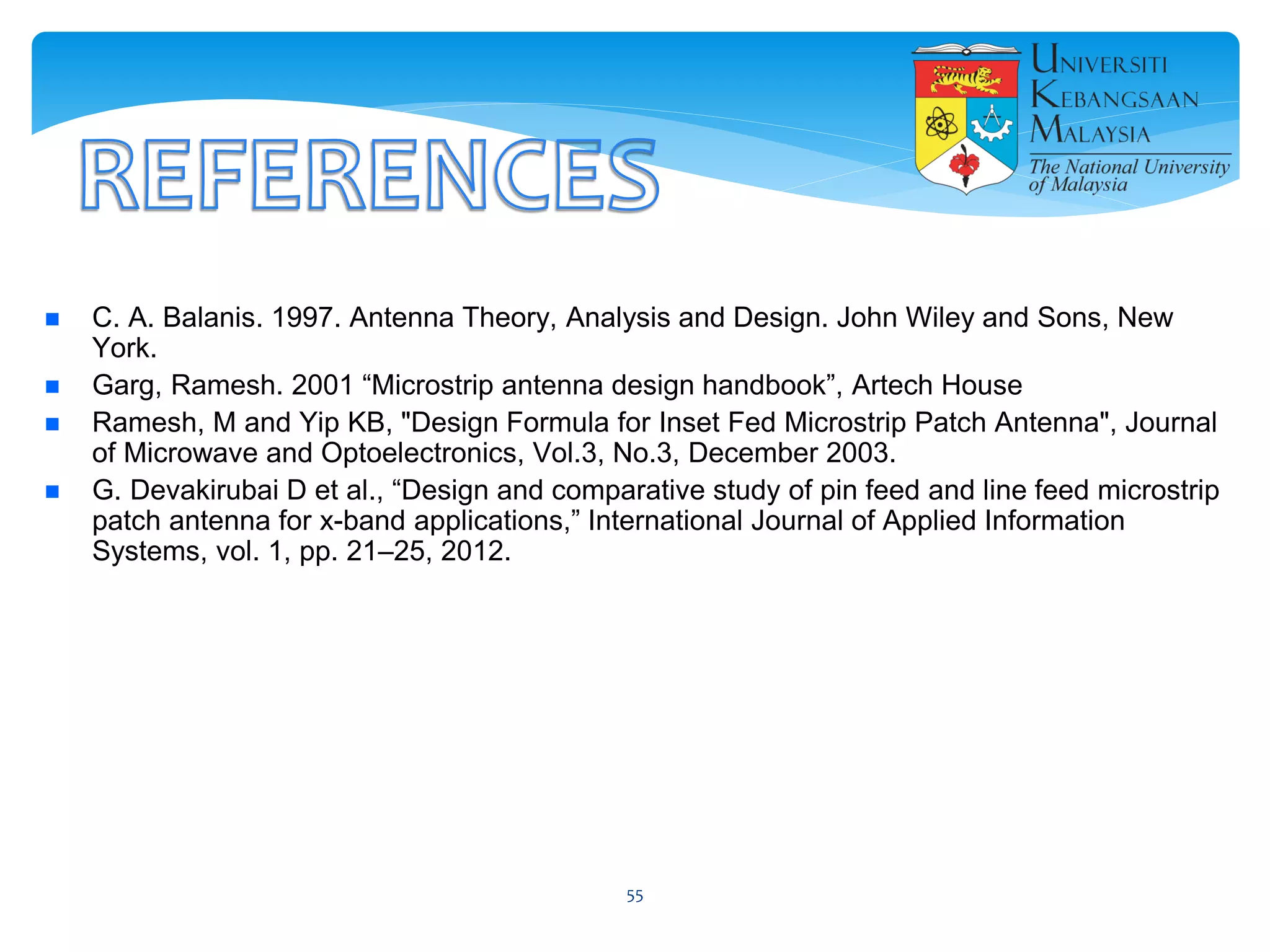  C. A. Balanis. 1997. Antenna Theory, Analysis and Design. John Wiley and Sons, New
York.
 Garg, Ramesh. 2001 “Microstrip antenna design handbook”, Artech House
 Ramesh, M and Yip KB, "Design Formula for Inset Fed Microstrip Patch Antenna", Journal
of Microwave and Optoelectronics, Vol.3, No.3, December 2003.
 G. Devakirubai D et al., “Design and comparative study of pin feed and line feed microstrip
patch antenna for x-band applications,” International Journal of Applied Information
Systems, vol. 1, pp. 21–25, 2012.
55
 