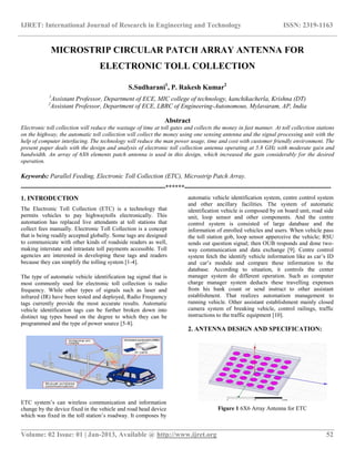 IJRET: International Journal of Research in Engineering and Technology ISSN: 2319-1163
__________________________________________________________________________________________
Volume: 02 Issue: 01 | Jan-2013, Available @ http://www.ijret.org 52
MICROSTRIP CIRCULAR PATCH ARRAY ANTENNA FOR
ELECTRONIC TOLL COLLECTION
S.Sudharani1
, P. Rakesh Kumar2
1
Assistant Professor, Department of ECE, MIC college of technology, kanchikacherla, Krishna (DT)
2
Assistant Professor, Department of ECE, LBRC of Engineering-Autonomous, Mylavaram, AP, India
Abstract
Electronic toll collection will reduce the wastage of time at toll gates and collects the money in fast manner. At toll collection stations
on the highway, the automatic toll collection will collect the money using one sensing antenna and the signal processing unit with the
help of computer interfacing. The technology will reduce the man power usage, time and cost with customer friendly environment. The
present paper deals with the design and analysis of electronic toll collection antenna operating at 5.8 GHz with moderate gain and
bandwidth. An array of 6X6 elements patch antenna is used in this design, which increased the gain considerably for the desired
operation.
Keywords: Parallel Feeding, Electronic Toll Collection (ETC), Microstrip Patch Array.
--------------------------------------------------------------------******---------------------------------------------------------------------
1. INTRODUCTION
The Electronic Toll Collection (ETC) is a technology that
permits vehicles to pay highwaytolls electronically. This
automation has replaced live attendants at toll stations that
collect fees manually. Electronic Toll Collection is a concept
that is being readily accepted globally. Some tags are designed
to communicate with other kinds of roadside readers as well,
making interstate and intrastate toll payments accessible. Toll
agencies are interested in developing these tags and readers
because they can simplify the tolling system [1-4].
The type of automatic vehicle identification tag signal that is
most commonly used for electronic toll collection is radio
frequency. While other types of signals such as laser and
infrared (IR) have been tested and deployed, Radio Frequency
tags currently provide the most accurate results. Automatic
vehicle identification tags can be further broken down into
distinct tag types based on the degree to which they can be
programmed and the type of power source [5-8].
ETC system’s can wireless communication and information
change by the device fixed in the vehicle and road head device
which was fixed in the toll station’s roadway. It composes by
automatic vehicle identification system, centre control system
and other ancillary facilities. The system of automatic
identification vehicle is composed by on board unit, road side
unit, loop sensor and other components. And the centre
control system is consisted of large database and the
information of enrolled vehicles and users. When vehicle pass
the toll station gob, loop sensor apperceive the vehicle; RSU
sends out question signal; then OUB responds and done two-
way communication and data exchange [9]. Centre control
system fetch the identify vehicle information like as car’s ID
and car’s module and compare these information to the
database. According to situation, it controls the center
manager system do different operation. Such as computer
charge manager system deducts these travelling expenses
from his bank count or send instruct to other assistant
establishment. That realizes automatism management to
running vehicle. Other assistant establishment mainly closed
camera system of breaking vehicle, control railings, traffic
instructions to the traffic equipment [10].
2. ANTENNA DESIGN AND SPECIFICATION:
Figure 1 6X6 Array Antenna for ETC
 