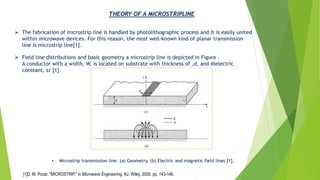 THEORY OF A MICROSTRIPLINE
➢ The fabrication of microstrip line is handled by photolithographic process and it is easily united
within microwave devices. For this reason, the most well-known kind of planar transmission
line is microstrip line[1].
➢ Field line distributions and basic geometry a microstrip line is depicted in Figure .
A conductor with a width, W, is located on substrate with thickness of ,d, and dielectric
constant, εr [1].
• Microstrip transmission line. (a) Geometry. (b) Electric and magnetic field lines [1].
[1]D. M. Pozar, "MICROSTRIP," in Microwave Engineering, NJ, Wiley, 2005, pp. 143-146.
 
