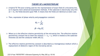 ➢ A hybrid TE-TM wave is being used for the representation of exact field of a microstrip line,
so it requires more advanced examination methods. If the substrate is electrically very thin
(d << λ), the fields become quasi-TEM. It means that the fields are identical as static case.
THEORY OF A MICROSTRIPLINE
➢ Then, expression of phase velocity and propagation constant:
𝝑 𝑷 =
𝒄
𝜺 𝒆
𝜷 = 𝒌 𝟎 𝜺 𝒆
➢ Where εe is the effective relative permittivity of the microstrip line. The effective relative
permittivity constant has to meet the relation: 1 < 𝜺 𝒆 < 𝜺 𝒓 which is related to the substrate
thickness (d) and the conductor width (W) [1].
➢ The effective relative permittivity constant is described as a homogeneous medium which a
replacement of dielectric region of the microstrip and air.
[1]D. M. Pozar, "MICROSTRIP," in Microwave Engineering, NJ, Wiley, 2005, pp. 143-146.
 