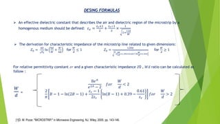 DESING FORMULAS
➢ An effective dielectric constant that describes the air and dielectric region of the microstrip by a
homogenous medium should be defined: 𝜀 𝑒 =
𝜀 𝑟+1
2
+
𝜀 𝑟−1
2
×
1
1+
12𝑑
𝑊
➢ The derivation for characteristic impedance of the microstrip line related to given dimensions:
𝑍0 =
60
𝜀 𝑒
ln
8𝑑
𝑊
+
𝑊
4𝑑
for
𝑊
𝑑
≤ 1 𝑍0 =
120𝜋
𝜀
𝑒
𝑊
𝑑
+1.393+0.667 ln
𝑊
𝑑
+1.444
for
𝑊
𝑑
≥ 1
For relative permittivity constant 𝜀𝑟 and a given characteristic impedance 𝑍0 , 𝑊𝑑 ratio can be calculated as
follow :
8𝑒 𝐴
𝑒2𝐴 − 2
𝑓𝑜𝑟
𝑊
𝑑
< 2
2
𝜋
𝐵 − 1 − ln 2𝐵 − 1 +
𝜀 𝑟 − 1
2𝜀 𝑟
ln 𝐵 − 1 + 0.39 −
0.61
𝜀 𝑟
𝑓𝑜𝑟
𝑊
𝑑
> 2
𝑊
𝑑
=
[1]D. M. Pozar, "MICROSTRIP," in Microwave Engineering, NJ, Wiley, 2005, pp. 143-146.
 