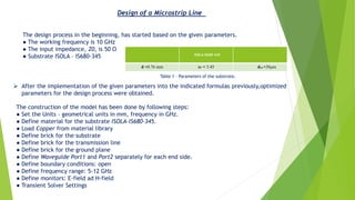 The design process in the beginning, has started based on the given parameters.
● The working frequency is 10 GHz
● The input impedance, Z0, is 50 Ω
● Substrate ISOLA – IS680-345
Design of a Microstrip Line
ISOLA-IS680-345
d =0.76 mm εr = 3.45 dcu =38μm
Table 1 – Parameters of the substrate.
➢ After the implementation of the given parameters into the indicated formulas previously,optimized
parameters for the design process were obtained.
The construction of the model has been done by following steps:
● Set the Units – geometrical units in mm, frequency in GHz.
● Define material for the substrate ISOLA-IS680-345.
● Load Copper from material library
● Define brick for the substrate
● Define brick for the transmission line
● Define brick for the ground plane
● Define Waveguide Port1 and Port2 separately for each end side.
● Define boundary conditions: open
● Define frequency range: 5-12 GHz
● Define monitors: E-field ad H-field
● Transient Solver Settings
 
