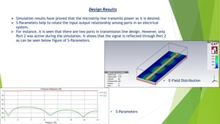 Design Results
• E-Field Distribution
• S-Parameters
➢ Simulation results have proved that the microstrip line transmits power as it is desired.
➢ S-Parameters help to relate the input-output relationship among ports in an electrical
system.
➢ For instance, it is seen that there are two ports in transmission line design. However, only
Port 2 was active during the simulation. It shows that the signal is reflected through Port 2
as can be seen below figure of S-Parameters.
 
