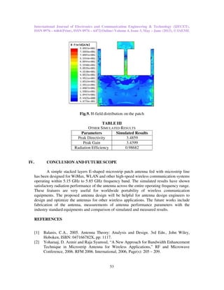 International Journal of Electronics and Communication Engineering & Technology (IJECET),
ISSN 0976 – 6464(Print), ISSN 0976 – 6472(Online) Volume 4, Issue 3, May – June (2013), © IAEME
53
Fig.9. H-field distribution on the patch
TABLE III
OTHER SIMULATED RESULTS
Parameters Simulated Results
Peak Directivity 3.4859
Peak Gain 3.4399
Radiation Efficiency 0.98682
IV. CONCLUSION AND FUTURE SCOPE
A simple stacked layers E-shaped microstrip patch antenna fed with microstrip line
has been designed for WiMax, WLAN and other high-speed wireless communication systems
operating within 5.15 GHz to 5.85 GHz frequency band. The simulated results have shown
satisfactory radiation performance of the antenna across the entire operating frequency range.
These features are very useful for worldwide portability of wireless communication
equipments. The proposed antenna design will be helpful for antenna design engineers to
design and optimize the antennas for other wireless applications. The future works include
fabrication of the antenna, measurements of antenna performance parameters with the
industry standard equipments and comparison of simulated and measured results.
REFERENCES
[1] Balanis, C.A., 2005. Antenna Theory: Analysis and Design. 3rd Edn., John Wiley,
Hoboken, ISBN: 047166782X, pp: 1117.
[2] Yoharaaj, D. Azmir and Raja Syamsul, “A New Approach for Bandwidth Enhancement
Technique in Microstrip Antenna for Wireless Applications,” RF and Microwave
Conference, 2006. RFM 2006. International, 2006, Page(s): 205 – 209.
 