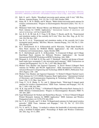 International Journal of Electronics and Communication Engineering & Technology (IJECET),
ISSN 0976 – 6464(Print), ISSN 0976 – 6472(Online) Volume 4, Issue 3, May – June (2013), © IAEME
54
[3] Rafi, G. and L. Shafai, “Broadband microstrip patch antenna with V-slot,” IEE Proc.
Microw. Antenna Propag., Vol. 151, No. 5, 435–440, October 2004.
[4] Islam, M. T., M. N. Shakib, and N. Misran, "Multi-slotted microstrip patch antenna for
wireless communication," Progress in Electromagnetics Research Letters, Vol. 10, 11-
18, 2009.
[5] Mohamed Nabil Srifi, Mourad Meloui and Mohamed Essaaidi, “Rectangular Slotted
Patch Antenna for 5-6GHz Applications,” International Journal of microwave and
optical technology, vol.5 no.2 march 2010.
[6] Lee, K. F., K. M. Luk, K. F. Tong, S. M. Shum, T. Huynh, and R. Q., “Experimental
and simulation studies of the coaxially fed U-slot," Proc. Inst. Elec. Eng., pt. H, Vol.
144, 354-358, Oct. 1997.
[7] Lee, K. F., et al., “Experimental and simulation studies of the coaxially fed U-slots
rectangular patch antenna,” IEE Proc. Microw. Antenna Propag., Vol. 144, No. 5, 354–
358, October 1997.
[8] H. F. AbuTarboush, H. S. Al-Raweshidy and R. Nilavalan, “Triple Band Double U-
Slots Patch Antenna for WiMAX Mobile Applications”, the 14th Asia-Pacific
Conference on Communications , Japan, October 2008.
[9] H. F. AbuTarboush and H. S. Al-Raweshidy, “A Connected E-Shape and U-Shape
Dual-Band Patch Antenna for Different Wireless Applications”, the Second
International EURASIP Workshop on RFID Technology, July, 2008.
[10] Weigand, S., G. H. Huff, K. H. Pan, and J. T. Bernhard, “Analysis and design of broad-
band single-layer rectangular U slot microstrip patch antennas,” IEEE Transactions on
Antenna and Propagation, Vol. 51, No. 3, 457–468, March 2003.
[11] Modani Uma Shankar and Jagrawal Gajanand, “A Novel Slotted E-Shaped Patch
Antenna for WiMax and WLAN Applications”, IEEE International Conference on
Advanced Research in Engineering and Technology (IEEE ICARET), Publication Year:
2013, Page(s): 238 – 240.
[12] Modani Uma Shankar and Jagrawal Gajanand, “A Slotted E-Shaped Stacked Layers
Patch Antenna for 5.15-5.85GHz Frequency Band Applications,” International Journal
of Electronics and Communication Engineering & Technology (IJECET), Volume 4,
Issue 3, Pp. 11-23, May- June 2013.
[13] Yang, F., X.-X. Zhang, X. Ye, and Y. Rahmat-Samii, “Wide-band E-shaped patch
antennas for wireless communications," IEEE Trans. Antennas and Propagat., Vol. 49,
No. 7, 1091-1100, July 2001.
[14] B. K. Ang and B. K. Chung, " A Wideband E-Shaped Microstrip Patch Antenna for 5–
6GHz Wireless Communications," Progress in Electromagnetics Research, PIER 75,
397–407, 2007.
[15] Sajad Mohammad Ali Nezhad and Hamid Reza Hassani, “A Novel Triband E-Shaped
Printed Monopole Antenna for MIMO Application,” IEEE Antennas and Wireless
Propagation Letters vol. 9,576-579, July 2010.
[16] Ge, Y., K. P. Esselle, and T. S. Bird, “E-Shaped patch antennas for high-speed wireless
networks," IEEE Trans. Antennas and Propagat.,” Vol. 52, No. 12, 3213-3219,
December 2004.
[17] Yu, A. and X. X. Zhang, “A method to enhance the bandwidth of microstrip antennas
using a modified E-shaped patch,” Proceedings of Radio and Wireless Conference,
261–264, Aug. 10–13, 2003.
 