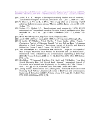 International Journal of Electronics and Communication Engineering & Technology (IJECET),
ISSN 0976 – 6464(Print), ISSN 0976 – 6472(Online) Volume 4, Issue 3, May – June (2013), © IAEME
55
[18] Ayoub, A. F. A., “Analysis of rectangular microstrip antennas with air substrates,”
Journal of Electromagnetic Waves and Applications, Vol. 17, No. 12, 1665–1817, 2003.
[19] G. Drossos, Z. Wu and L. E. Davis, "The air gap effect on a microstiip-coupled
cylindrical dielectiic resonator antenna," Microw. and Opt, Techn. Lett., vol 20, pp.36-
40, Jan. 1999.
[20] Modani, U.S.; Modani, S.G.; “Swastika-shaped patch antennas for 5.8GHz WLAN
communications,” International Journal of Operation Research and Optimization, July-
December 2011, Vol.2, No. 2, pp. 455-460, ISSN-(Print) 0975-3737, (Online) 2231-
4741.
[21] HFSS, Ansoft Corporation, http://www.ansoft.com/products/hfss.
[22] Ansoft HFSS V11 User’s Guide, 2009. HFSS, Ansoft Corporation, Pittsburgh, USA.
[23] B. Jyothi, B.T.P.Madhav, V.V.S. Murthy, P. Syam Sundar, VGKM Pisipati, "
Comparative Analysis of Microstrip Coaxial Fed, Inset Fed and Edge Fed Antenna
Operating at Fixed Frequency," International Journal of Scientific and Research
Publications, Volume 2, Issue 2, February 2012 1 ISSN 2250-3153.
[24] Amit Kumar Gupta, R.K. Prasad and Dr. D.K. Srivastava, “Design and Development of
Dual E-Shaped Microstrip patch Antenna for Bandwidth and Gain Enhancement”,
International Journal of Electronics and Communication Engineering & Technology
(IJECET), Volume 3, Issue 3, 2012, pp. 34 - 42, ISSN Print: 0976- 6464, ISSN Online:
0976 –6472.
[25] G.A.Bidkar, P.V.Hunagund, R.M.Vani, S.N. Mulgi and P.M.Hadalgi, “Low Cost
Slotted Microstrip Line Fed Shorted Patch Antenna”, International Journal of
Electronics and Communication Engineering & Technology (IJECET), Volume 2,
Issue 1, 2011, pp. 11 - 16, ISSN Print: 0976- 6464, ISSN Online: 0976 –6472.
[26] Anurag Sharma, Ramesh Bharti and Archanaagarwal, “Enhanced Bandwidth Slotted
Microstrip Patch Antenna”, International Journal of Electronics and Communication
Engineering & Technology (IJECET), Volume 4, Issue 2, 2013, pp. 41 - 47, ISSN Print:
0976- 6464, ISSN Online: 0976 –6472.
 