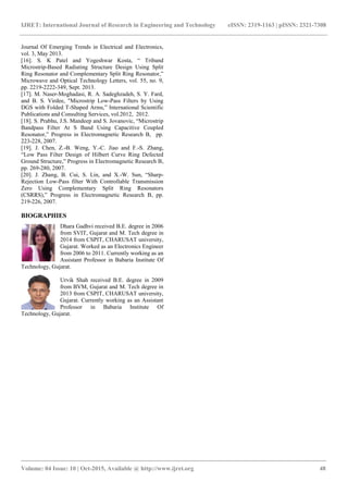IJRET: International Journal of Research in Engineering and Technology eISSN: 2319-1163 | pISSN: 2321-7308
_______________________________________________________________________________________
Volume: 04 Issue: 10 | Oct-2015, Available @ http://www.ijret.org 48
Journal Of Emerging Trends in Electrical and Electronics,
vol. 3, May 2013.
[16]. S. K Patel and Yogeshwar Kosta, “ Triband
Microstrip-Based Radiating Structure Design Using Split
Ring Resonator and Complementary Split Ring Resonator,”
Microwave and Optical Technology Letters, vol. 55, no. 9,
pp. 2219-2222-349, Sept. 2013.
[17]. M. Naser-Moghadasi, R. A. Sadeghzadeh, S. Y. Fard,
and B. S. Virdee, "Microstrip Low-Pass Filters by Using
DGS with Folded T-Shaped Arms,” International Scientific
Publications and Consulting Services, vol.2012, 2012.
[18]. S. Prabhu, J.S. Mandeep and S. Jovanovic, “Microstrip
Bandpass Filter At S Band Using Capacitive Coupled
Resonator,” Progress in Electromagnetic Research B, pp.
223-228, 2007.
[19]. J. Chen, Z.-B. Weng, Y.-C. Jiao and F.-S. Zhang,
“Low Pass Filter Design of Hilbert Curve Ring Defected
Ground Structure,” Progress in Electromagnetic Research B,
pp. 269-280, 2007.
[20]. J. Zhang, B. Cui, S. Lin, and X.-W. Sun, “Sharp-
Rejection Low-Pass filter With Controllable Transmission
Zero Using Complementary Split Ring Resonators
(CSRRS),” Progress in Electromagnetic Research B, pp.
219-226, 2007.
BIOGRAPHIES
Dhara Gadhvi received B.E. degree in 2006
from SVIT, Gujarat and M. Tech degree in
2014 from CSPIT, CHARUSAT university,
Gujarat. Worked as an Electronics Engineer
from 2006 to 2011. Currently working as an
Assistant Professor in Babaria Institute Of
Technology, Gujarat.
Urvik Shah received B.E. degree in 2009
from BVM, Gujarat and M. Tech degree in
2013 from CSPIT, CHARUSAT university,
Gujarat. Currently working as an Assistant
Professor in Babaria Institute Of
Technology, Gujarat.
 
