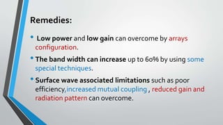 Remedies:
• Low power and low gain can overcome by arrays
configuration.
•The band width can increase up to 60% by using some
special techniques.
•Surface wave associated limitations such as poor
efficiency,increased mutual coupling , reduced gain and
radiation pattern can overcome.
 