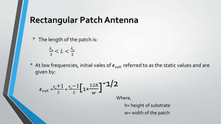 Rectangular Patch Antenna
• The length of the patch is:
𝜆0
3
< 𝐿 <
𝜆0
2
• At low frequencies, initial vales of 𝝐 𝒓eff. referred to as the static values and are
given by:
𝝐 𝒓eff. =
𝝐 𝒓
+1
2
+
𝝐 𝒓
−1
2
[1+
12ℎ
𝑤
]-1/2
Where,
h= height of substrate
w= width of the patch
 