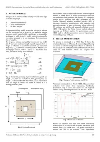 IJRET: International Journal of Research in Engineering and Technology eISSN: 2319-1163 | pISSN: 2321-7308
_______________________________________________________________________________________
Volume: 04 Issue: 11 | Nov-2015, Available @ http://www.ijret.org 28
3. ANTENNA DESIGN
Analysis of an antenna can be done by basically three type
of model analysis [8].
1. Transmission-line model.
2. Cavity Model analysis.
3. Full wave analysis.
In transmission-line model rectangular microstrip antenna
can be represented as an array of two radiating narrow
apertures (slots), each of width w and height h, separated by
a distance L, while in cavity model microstrip antenna by
two slots, separated by a low-impedance Zc transmission
line of length L.
For proposed antenna analyzed by transmission-line model
[8], W and L are width and length of patch respectively, h is
height of substrate, ɛr is dielectric constant, fr is a resonant
frequency, ɛreff is effective dielectric constant. When L/h >>
1 fringing is reduced. W/h>> 1 and ɛr >>1 the electric field
lines concentrate mostly in the substrate.
W
h
> 1
ɛreff =
ɛr+1
2
+
ɛr−1
2
1 + 12 ∗
h
W
−0.5
... (1)
∆L
h
= 0.412 ∗
ɛreff +0.3 ∗
W
h
+0.264
ɛreff −0.258 ∗
W
h
+0.8
... (2)
Leff =
1
2∗fr∗ ɛreff ∗ µo∗ɛo
− 2∆L ... (3)
W =
1
2fr∗ μoϵo
∗
1
2
ɛr+1
… (4)
L = Leff − 2∆L .... (5)
Fig. 2 shows that geometry of proposed antenna, patch has
length L=33.2mm and width W=25.5mm, ground plane has
length L1=50mm and width W1=50mm, slot or perturbation
area has length L2=9mm and width W2=9mm. F is a
feeding point on a patch.
Ground plane Perturbation area
Patch
Fig. 2 Proposed Antenna
The software used to model and simulate microstrip patch
antenna is HFSS. HFSS is a high performance full-wave
electromagnetic field simulator for arbitrary 3D volumetric
passive device modeling that takes advantages of the
familiar Microsoft windows graphical interface [10]. It
integrates simulation, visualizations, solid modeling and
automation an easy to learn environment where solution of
3D problems are quickly and accurately obtained. Ansoft
HFSS [11] employs the Finite element method, adaptive
meshing and brilliant graphics for performance. Ansoft
HFSS used to calculate parameters such as S-parameters,
resonant frequency, fields, etc.
4. RESULT AND DISCUSSION
An antenna is simulated in a HFSS. Fig. 3 shows the
structure of antenna in 3D model. It consists of patch having
slot above to substrate and ground is below to substrate. It
was assigned with air box boundary and virtual radiation to
create far field radiation pattern and assigned with
excitation.
Fig. 3 Design of patch antenna in a HFSS
Antenna is simulated in an Ansoft HFSS. The parameters
evaluated were return loss, impedance, bandwidth,
polarization. Fig. 4 shows the return loss of proposed
antenna having cutoff frequencies at 1.9GHz and 2.4GHz.
Fig. 4 Return loss of Antenna
Return loss specifies that input and output relationship
between ports. If its value is 0dB all power is reflected from
antenna and it is -10dB then 3 dB power delivered to
antenna and 7dB is get reflected. From S-parameter
W
L
W2
L2
W1
L1
F
 