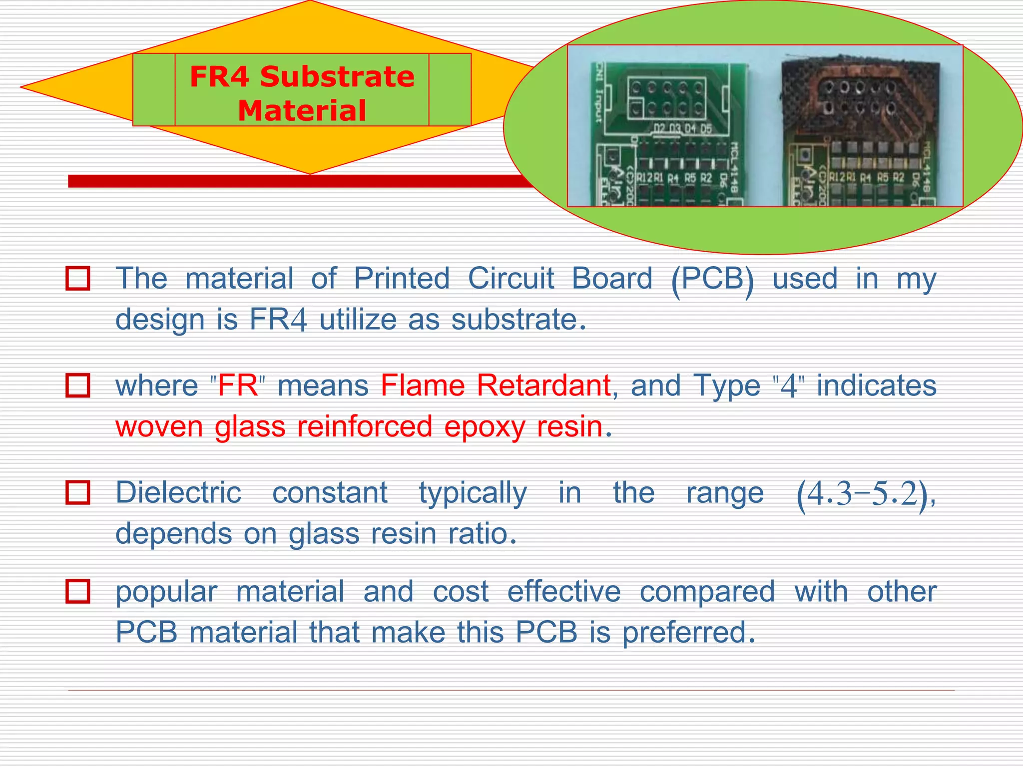  The material of Printed Circuit Board (PCB) used in my
design is FR4 utilize as substrate.
 where "FR" means Flame Retardant, and Type "4" indicates
woven glass reinforced epoxy resin.
 Dielectric constant typically in the range (4.3-5.2),
depends on glass resin ratio.
 popular material and cost effective compared with other
PCB material that make this PCB is preferred.
FR4 Substrate
Material
 