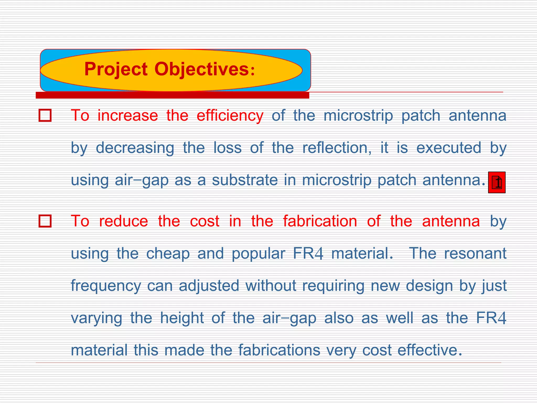  To increase the efficiency of the microstrip patch antenna
by decreasing the loss of the reflection, it is executed by
using air-gap as a substrate in microstrip patch antenna.
 To reduce the cost in the fabrication of the antenna by
using the cheap and popular FR4 material. The resonant
frequency can adjusted without requiring new design by just
varying the height of the air-gap also as well as the FR4
material this made the fabrications very cost effective.
Project Objectives:
1
 