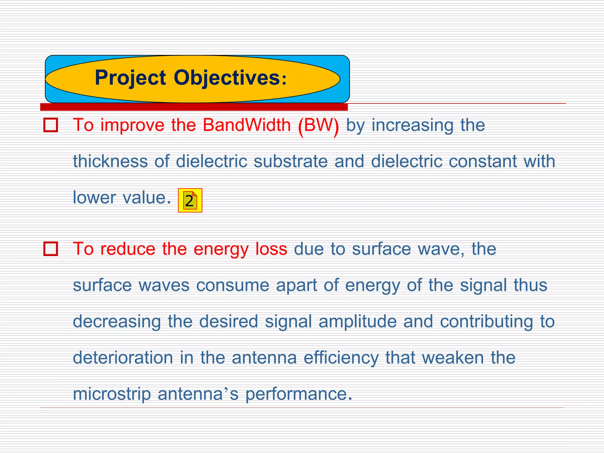  To improve the BandWidth (BW) by increasing the
thickness of dielectric substrate and dielectric constant with
lower value.
 To reduce the energy loss due to surface wave, the
surface waves consume apart of energy of the signal thus
decreasing the desired signal amplitude and contributing to
deterioration in the antenna efficiency that weaken the
microstrip antenna’s performance.
Project Objectives:
2
 