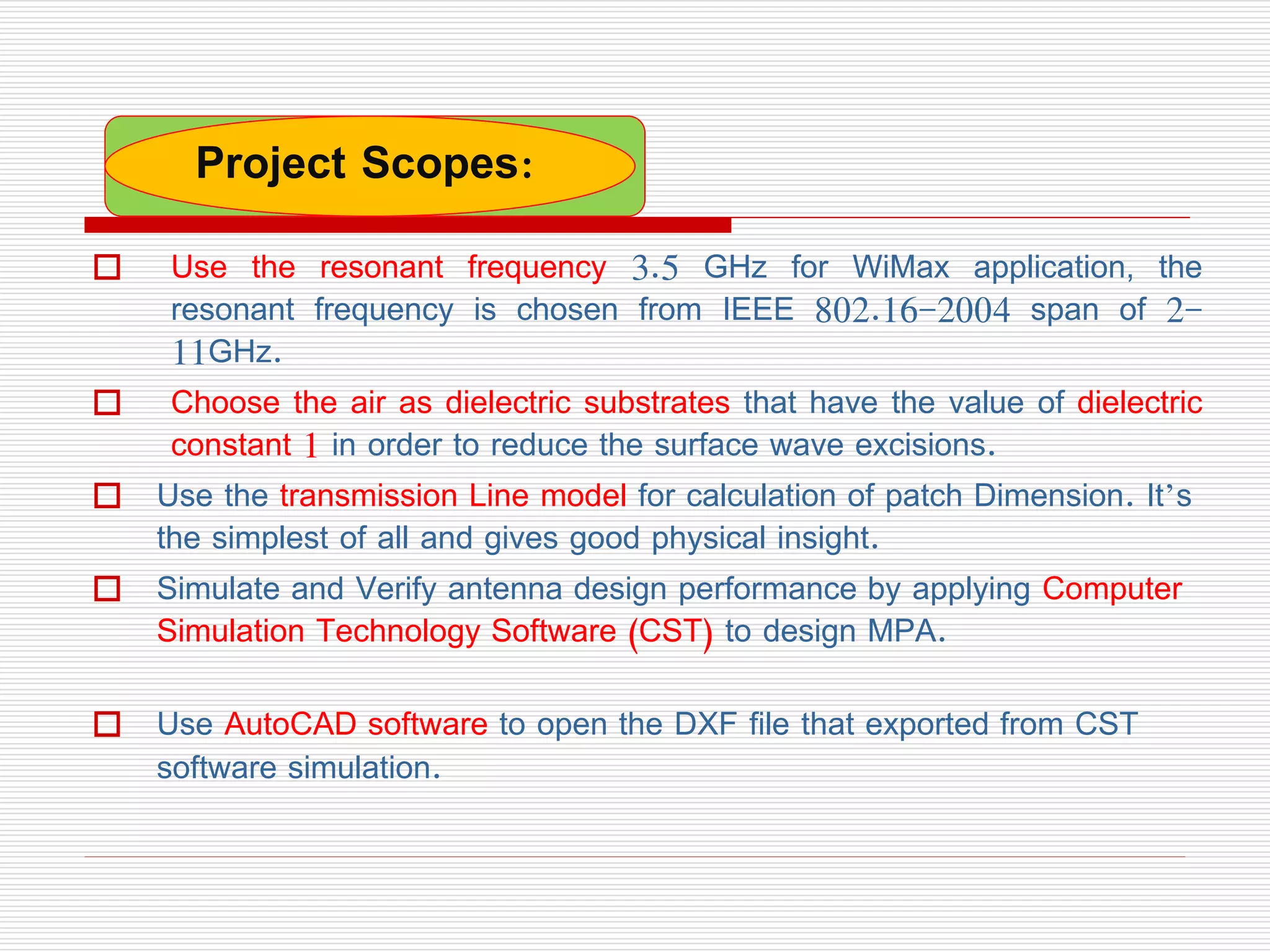  Use the resonant frequency 3.5 GHz for WiMax application, the
resonant frequency is chosen from IEEE 802.16-2004 span of 2-
11GHz.
 Choose the air as dielectric substrates that have the value of dielectric
constant 1 in order to reduce the surface wave excisions.
 Use the transmission Line model for calculation of patch Dimension. It’s
the simplest of all and gives good physical insight.
 Simulate and Verify antenna design performance by applying Computer
Simulation Technology Software (CST) to design MPA.
 Use AutoCAD software to open the DXF file that exported from CST
software simulation.
Project Scopes:
 