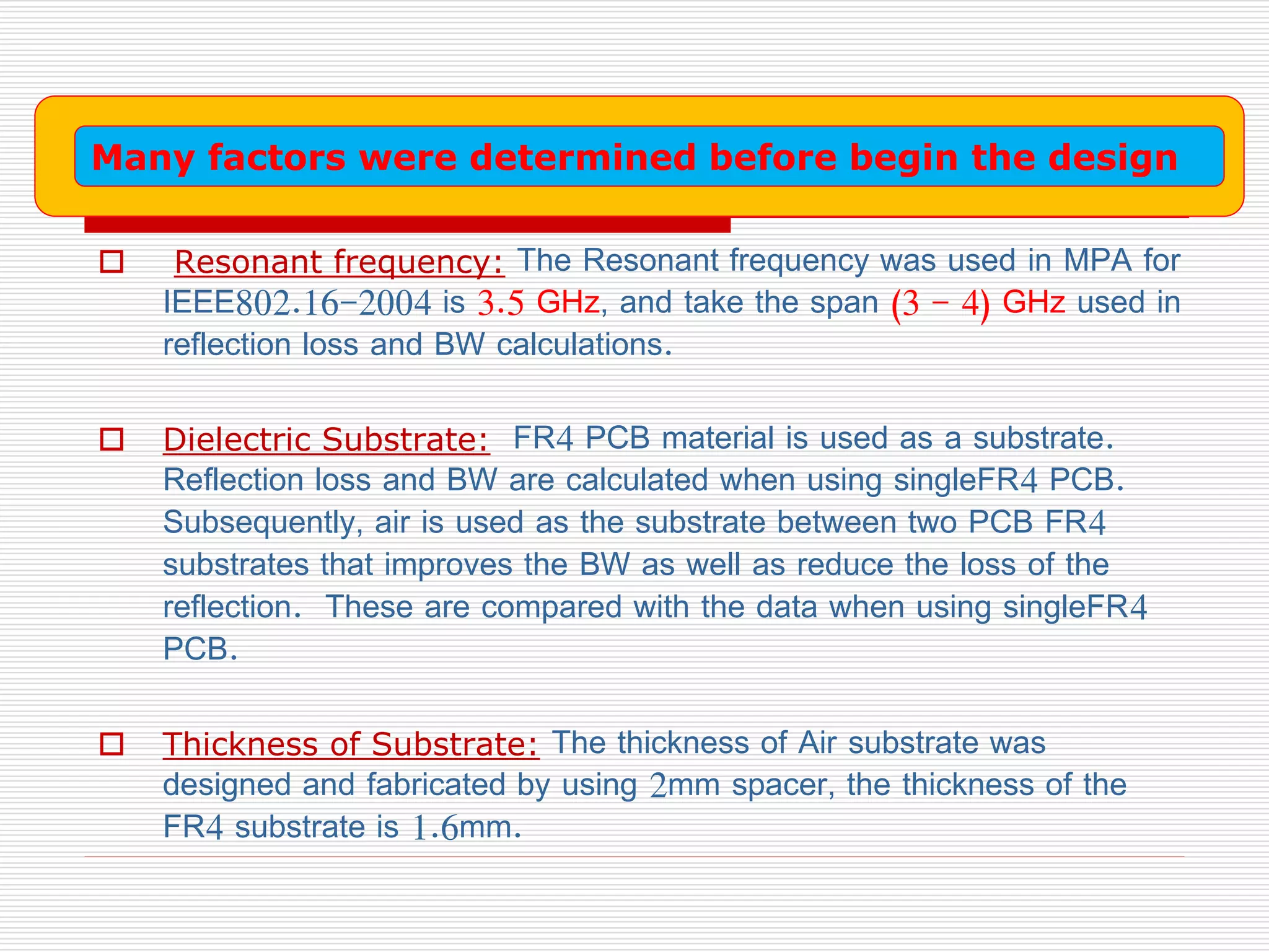  Resonant frequency: The Resonant frequency was used in MPA for
IEEE802.16-2004 is 3.5 GHz, and take the span (3 - 4) GHz used in
reflection loss and BW calculations.
 Dielectric Substrate: FR4 PCB material is used as a substrate.
Reflection loss and BW are calculated when using singleFR4 PCB.
Subsequently, air is used as the substrate between two PCB FR4
substrates that improves the BW as well as reduce the loss of the
reflection. These are compared with the data when using singleFR4
PCB.
 Thickness of Substrate: The thickness of Air substrate was
designed and fabricated by using 2mm spacer, the thickness of the
FR4 substrate is 1.6mm.
Many factors were determined before begin the design
 