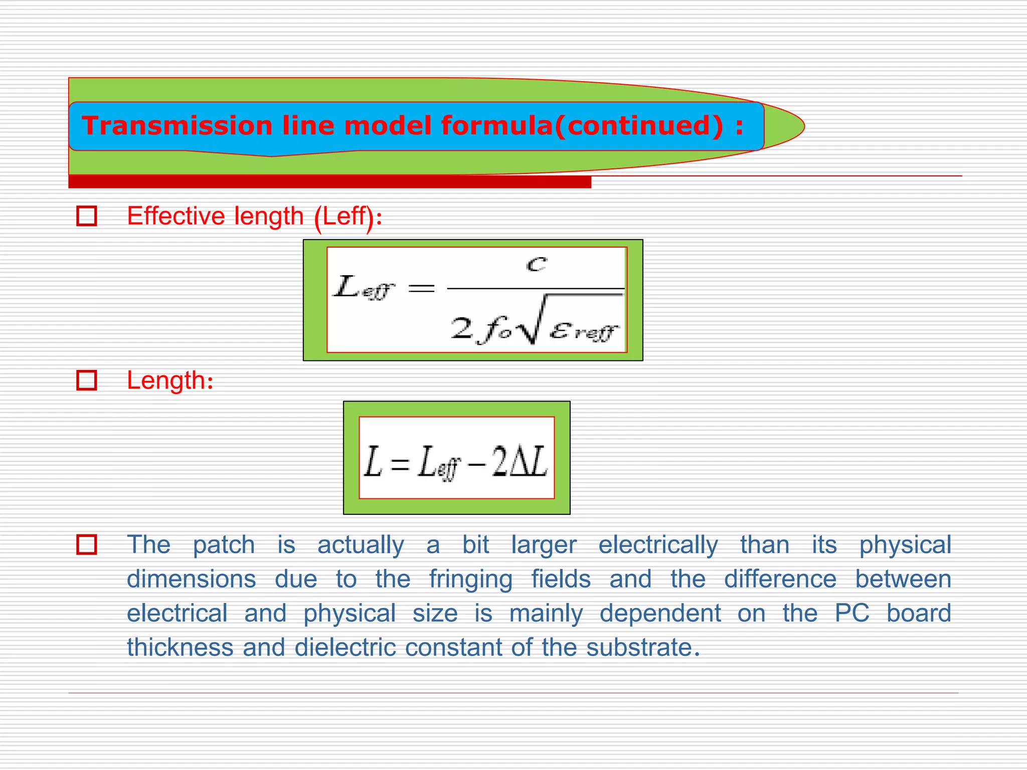  Effective length (Leff):
 Length:
 The patch is actually a bit larger electrically than its physical
dimensions due to the fringing fields and the difference between
electrical and physical size is mainly dependent on the PC board
thickness and dielectric constant of the substrate.
Transmission line model formula(continued) :
 