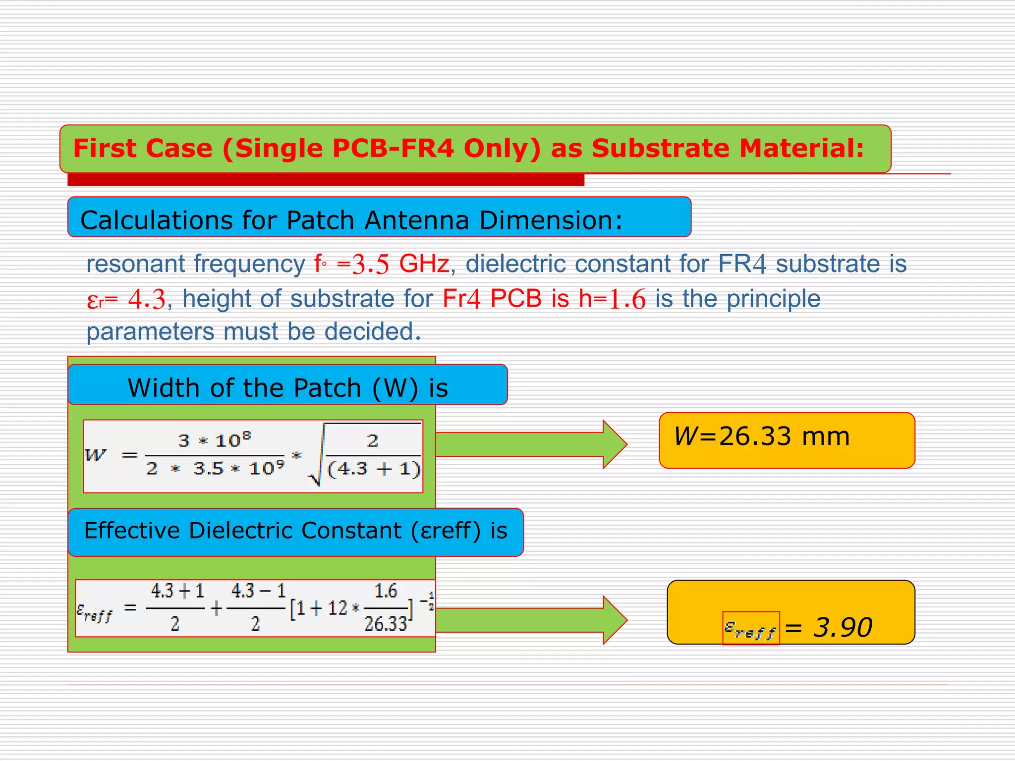 Effective Dielectric Constant (εreff) is
W=26.33 mm
= 3.90
First Case (Single PCB-FR4 Only) as Substrate Material:
Calculations for Patch Antenna Dimension:
Width of the Patch (W) is
resonant frequency f° =3.5 GHz, dielectric constant for FR4 substrate is
εr= 4.3, height of substrate for Fr4 PCB is h=1.6 is the principle
parameters must be decided.
 