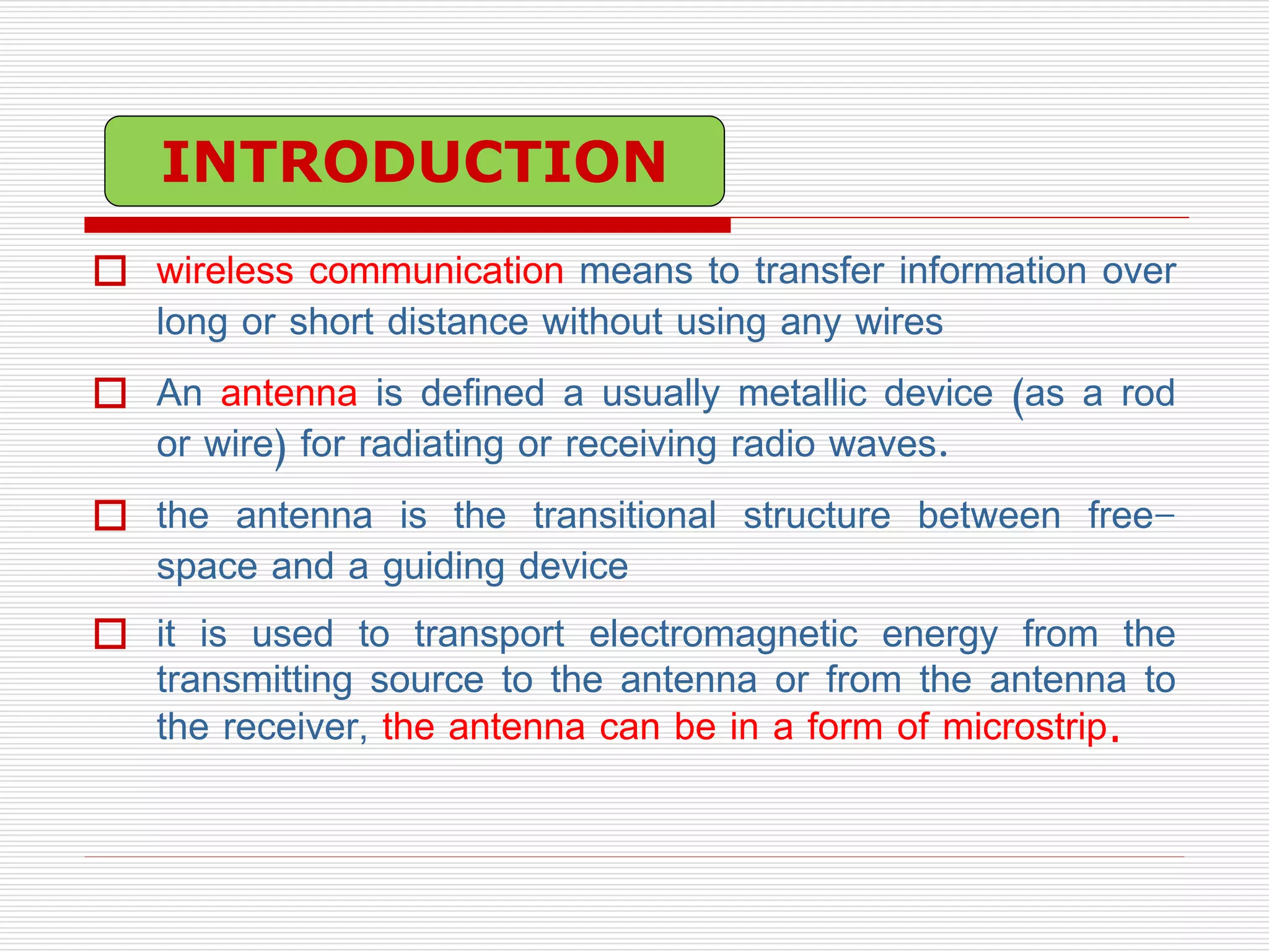  wireless communication means to transfer information over
long or short distance without using any wires
 An antenna is defined a usually metallic device (as a rod
or wire) for radiating or receiving radio waves.
 the antenna is the transitional structure between free-
space and a guiding device
 it is used to transport electromagnetic energy from the
transmitting source to the antenna or from the antenna to
the receiver, the antenna can be in a form of microstrip.
INTRODUCTION
 