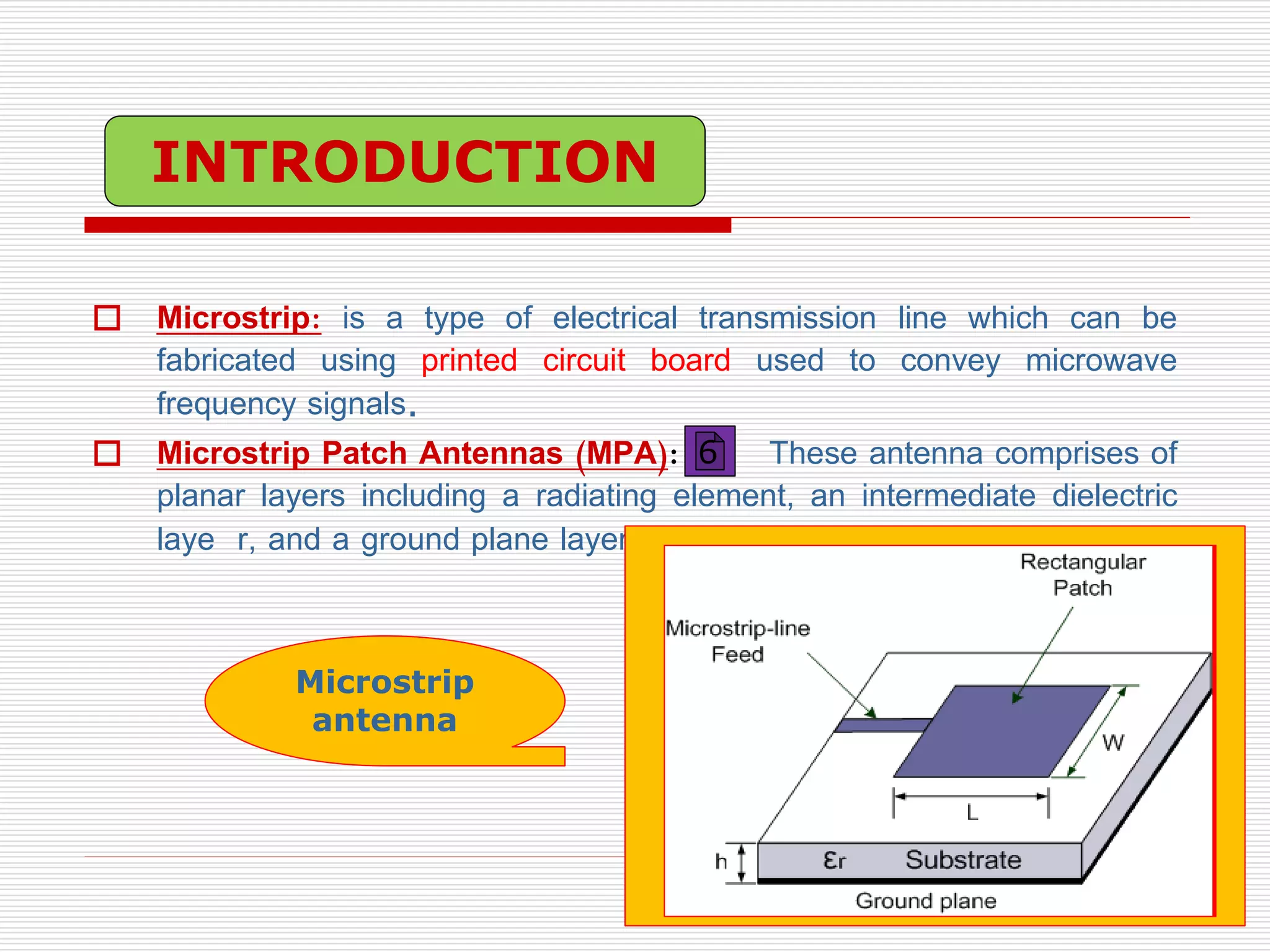  Microstrip: is a type of electrical transmission line which can be
fabricated using printed circuit board used to convey microwave
frequency signals.
 Microstrip Patch Antennas (MPA): These antenna comprises of
planar layers including a radiating element, an intermediate dielectric
laye r, and a ground plane layer.
Microstrip
antenna
INTRODUCTION
6
 