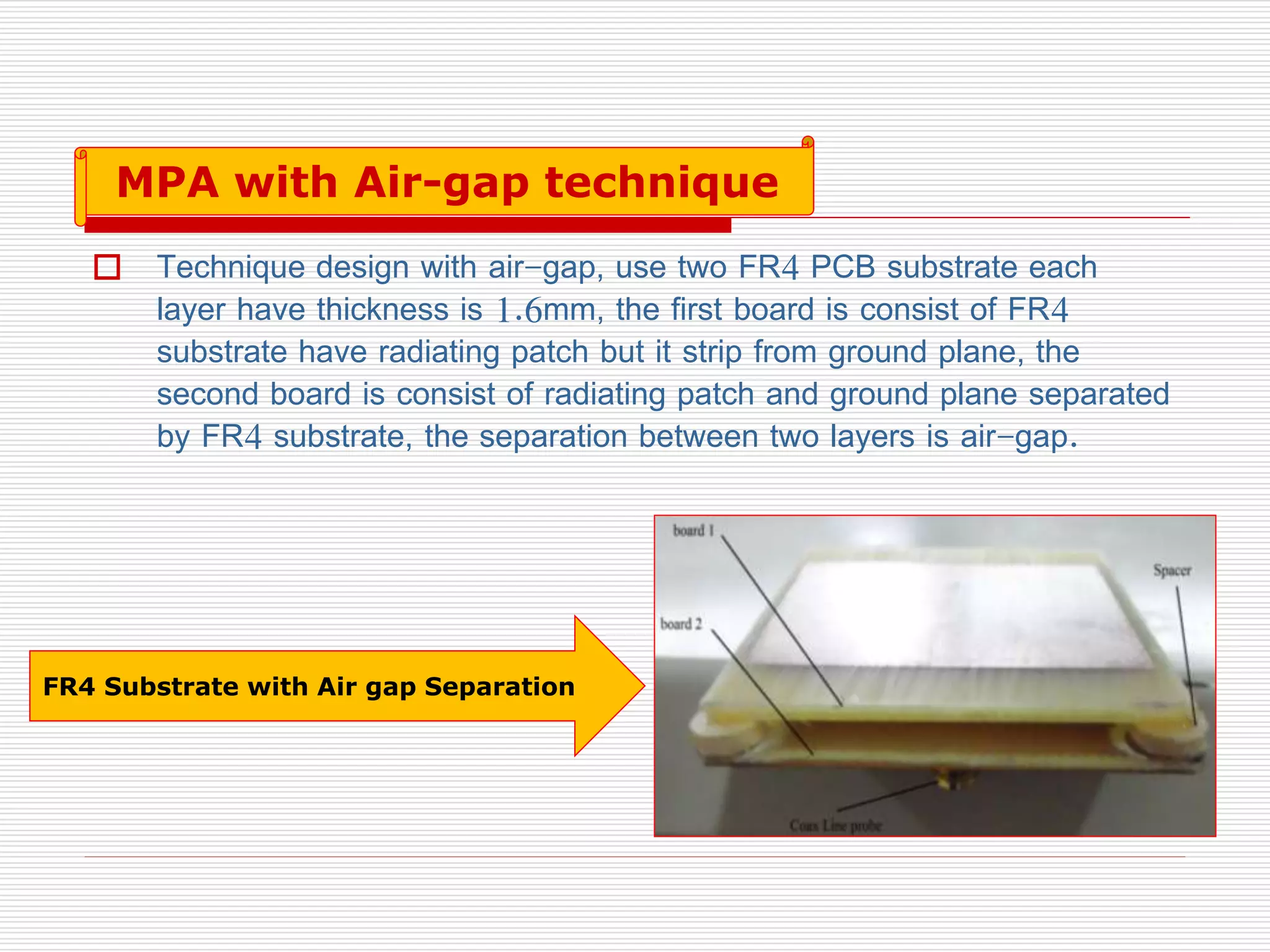  Technique design with air-gap, use two FR4 PCB substrate each
layer have thickness is 1.6mm, the first board is consist of FR4
substrate have radiating patch but it strip from ground plane, the
second board is consist of radiating patch and ground plane separated
by FR4 substrate, the separation between two layers is air-gap.
FR4 Substrate with Air gap Separation
MPA with Air-gap technique
 