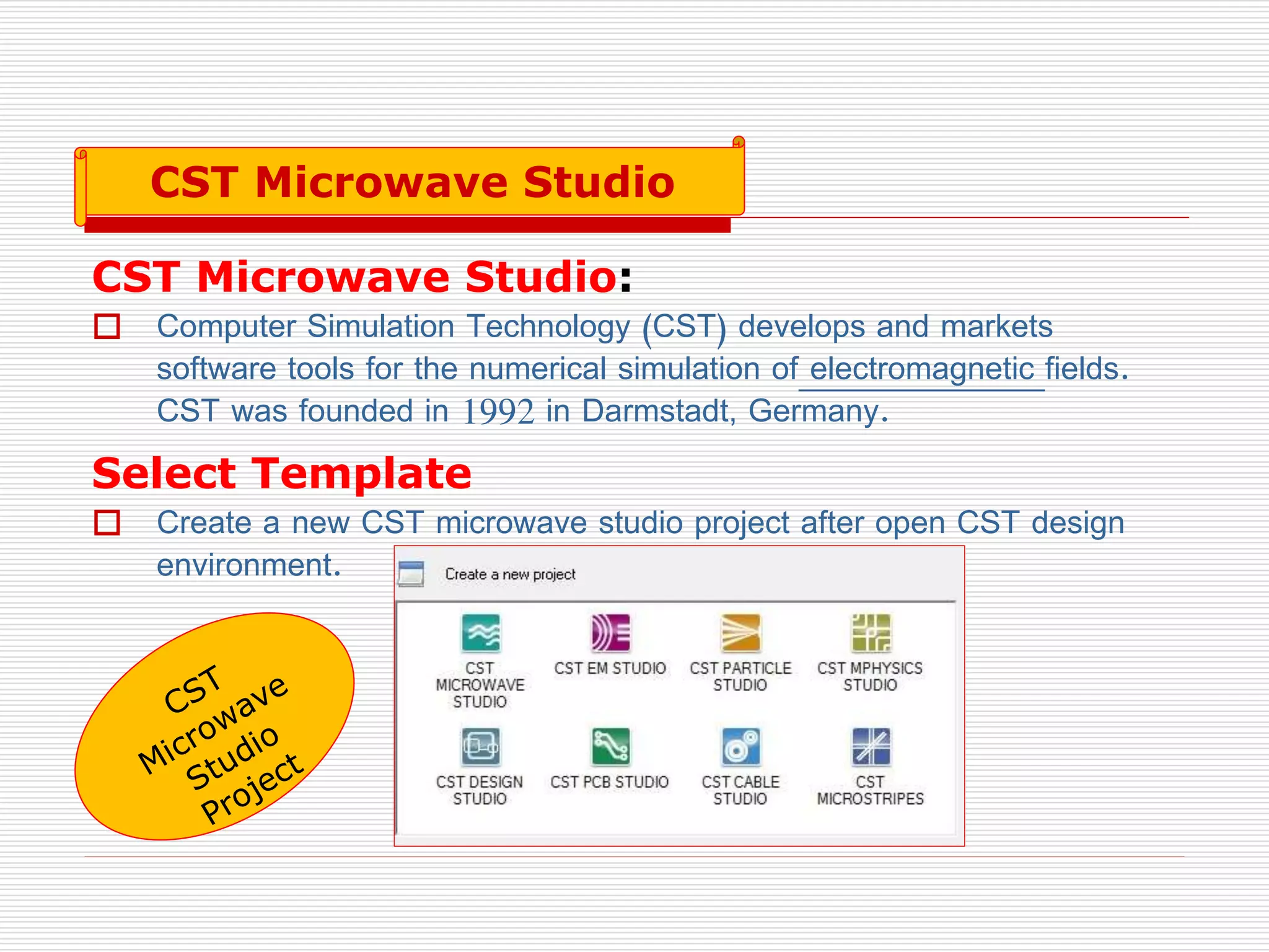CST Microwave Studio:
 Computer Simulation Technology (CST) develops and markets
software tools for the numerical simulation of electromagnetic fields.
CST was founded in 1992 in Darmstadt, Germany.
Select Template
 Create a new CST microwave studio project after open CST design
environment.
CST Microwave Studio
 